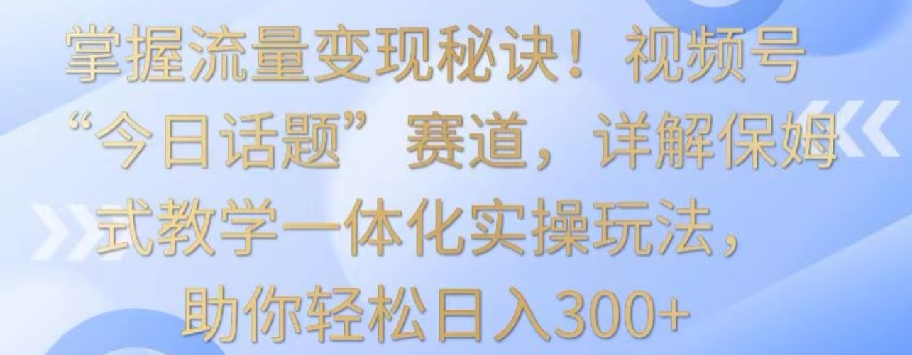 掌握流量变现秘诀！视频号“今日话题”赛道，详解保姆式教学一体化实操玩法，助你轻松日入300+【揭秘】